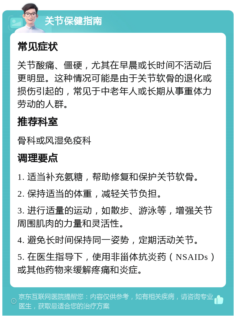 关节保健指南 常见症状 关节酸痛、僵硬，尤其在早晨或长时间不活动后更明显。这种情况可能是由于关节软骨的退化或损伤引起的，常见于中老年人或长期从事重体力劳动的人群。 推荐科室 骨科或风湿免疫科 调理要点 1. 适当补充氨糖，帮助修复和保护关节软骨。 2. 保持适当的体重，减轻关节负担。 3. 进行适量的运动，如散步、游泳等，增强关节周围肌肉的力量和灵活性。 4. 避免长时间保持同一姿势，定期活动关节。 5. 在医生指导下，使用非甾体抗炎药（NSAIDs）或其他药物来缓解疼痛和炎症。