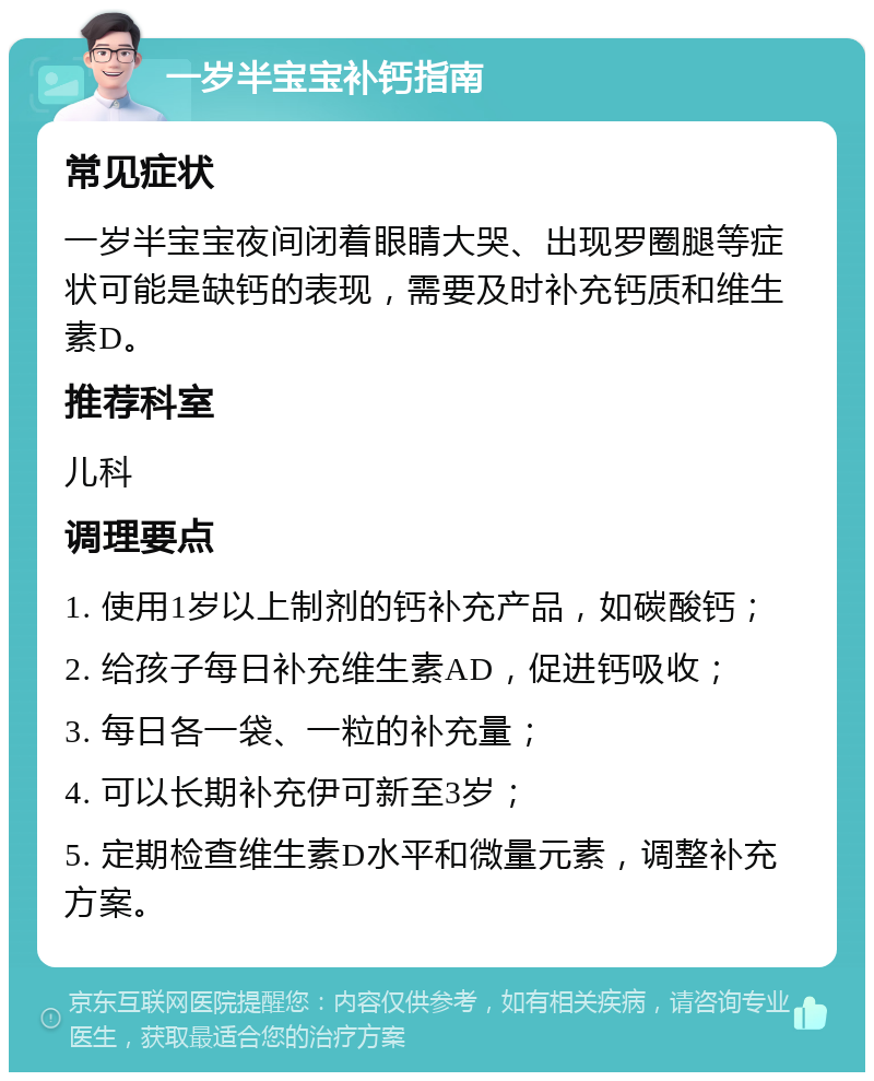 一岁半宝宝补钙指南 常见症状 一岁半宝宝夜间闭着眼睛大哭、出现罗圈腿等症状可能是缺钙的表现，需要及时补充钙质和维生素D。 推荐科室 儿科 调理要点 1. 使用1岁以上制剂的钙补充产品，如碳酸钙； 2. 给孩子每日补充维生素AD，促进钙吸收； 3. 每日各一袋、一粒的补充量； 4. 可以长期补充伊可新至3岁； 5. 定期检查维生素D水平和微量元素，调整补充方案。