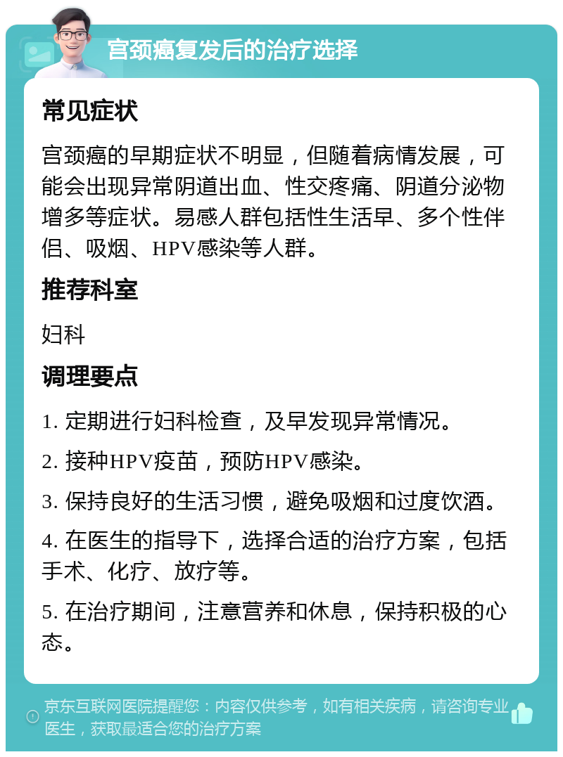 宫颈癌复发后的治疗选择 常见症状 宫颈癌的早期症状不明显，但随着病情发展，可能会出现异常阴道出血、性交疼痛、阴道分泌物增多等症状。易感人群包括性生活早、多个性伴侣、吸烟、HPV感染等人群。 推荐科室 妇科 调理要点 1. 定期进行妇科检查，及早发现异常情况。 2. 接种HPV疫苗，预防HPV感染。 3. 保持良好的生活习惯，避免吸烟和过度饮酒。 4. 在医生的指导下，选择合适的治疗方案，包括手术、化疗、放疗等。 5. 在治疗期间，注意营养和休息，保持积极的心态。