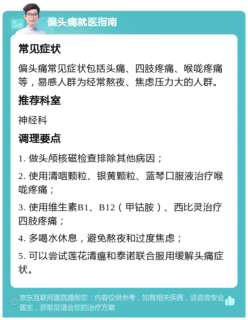 偏头痛就医指南 常见症状 偏头痛常见症状包括头痛、四肢疼痛、喉咙疼痛等，易感人群为经常熬夜、焦虑压力大的人群。 推荐科室 神经科 调理要点 1. 做头颅核磁检查排除其他病因； 2. 使用清咽颗粒、银黄颗粒、蓝琴口服液治疗喉咙疼痛； 3. 使用维生素B1、B12（甲钴胺）、西比灵治疗四肢疼痛； 4. 多喝水休息，避免熬夜和过度焦虑； 5. 可以尝试莲花清瘟和泰诺联合服用缓解头痛症状。