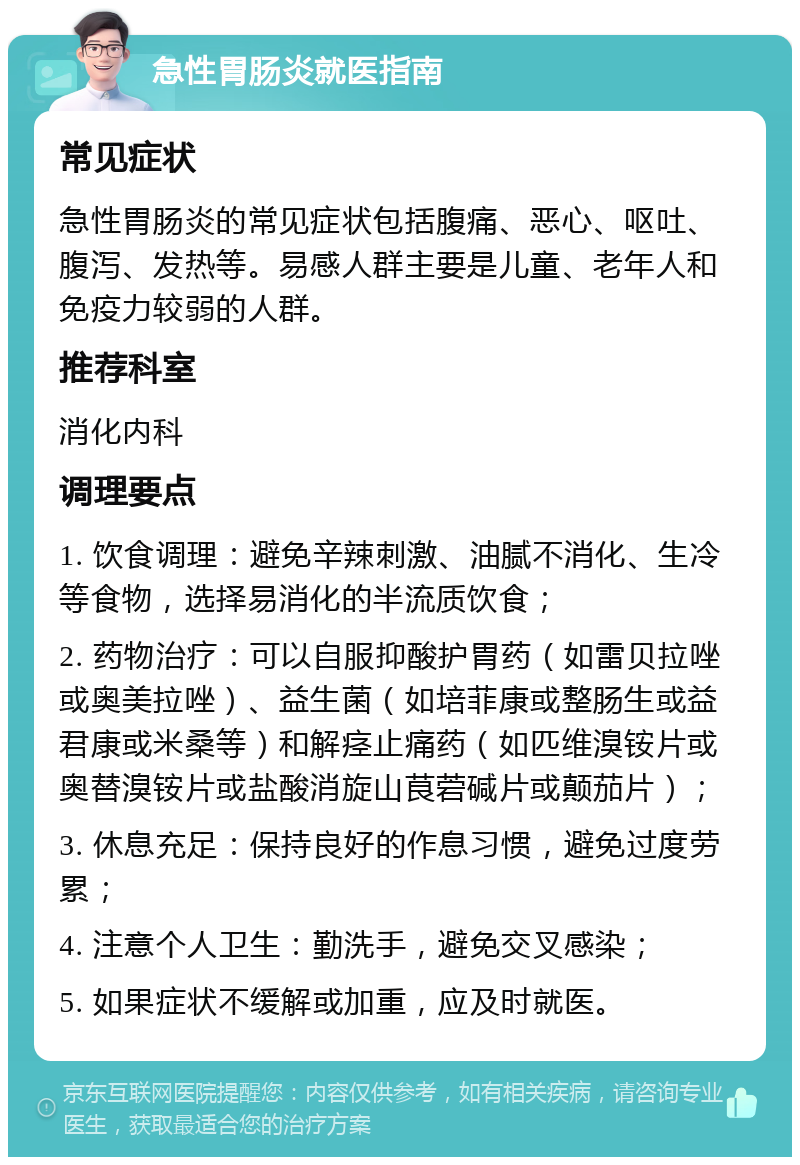 急性胃肠炎就医指南 常见症状 急性胃肠炎的常见症状包括腹痛、恶心、呕吐、腹泻、发热等。易感人群主要是儿童、老年人和免疫力较弱的人群。 推荐科室 消化内科 调理要点 1. 饮食调理：避免辛辣刺激、油腻不消化、生冷等食物，选择易消化的半流质饮食； 2. 药物治疗：可以自服抑酸护胃药（如雷贝拉唑或奥美拉唑）、益生菌（如培菲康或整肠生或益君康或米桑等）和解痉止痛药（如匹维溴铵片或奥替溴铵片或盐酸消旋山茛菪碱片或颠茄片）； 3. 休息充足：保持良好的作息习惯，避免过度劳累； 4. 注意个人卫生：勤洗手，避免交叉感染； 5. 如果症状不缓解或加重，应及时就医。