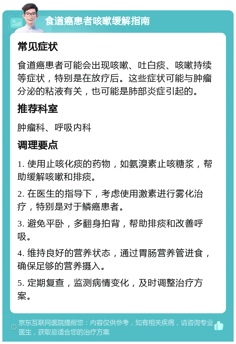 食道癌患者咳嗽缓解指南 常见症状 食道癌患者可能会出现咳嗽、吐白痰、咳嗽持续等症状，特别是在放疗后。这些症状可能与肿瘤分泌的粘液有关，也可能是肺部炎症引起的。 推荐科室 肿瘤科、呼吸内科 调理要点 1. 使用止咳化痰的药物，如氨溴素止咳糖浆，帮助缓解咳嗽和排痰。 2. 在医生的指导下，考虑使用激素进行雾化治疗，特别是对于鳞癌患者。 3. 避免平卧，多翻身拍背，帮助排痰和改善呼吸。 4. 维持良好的营养状态，通过胃肠营养管进食，确保足够的营养摄入。 5. 定期复查，监测病情变化，及时调整治疗方案。