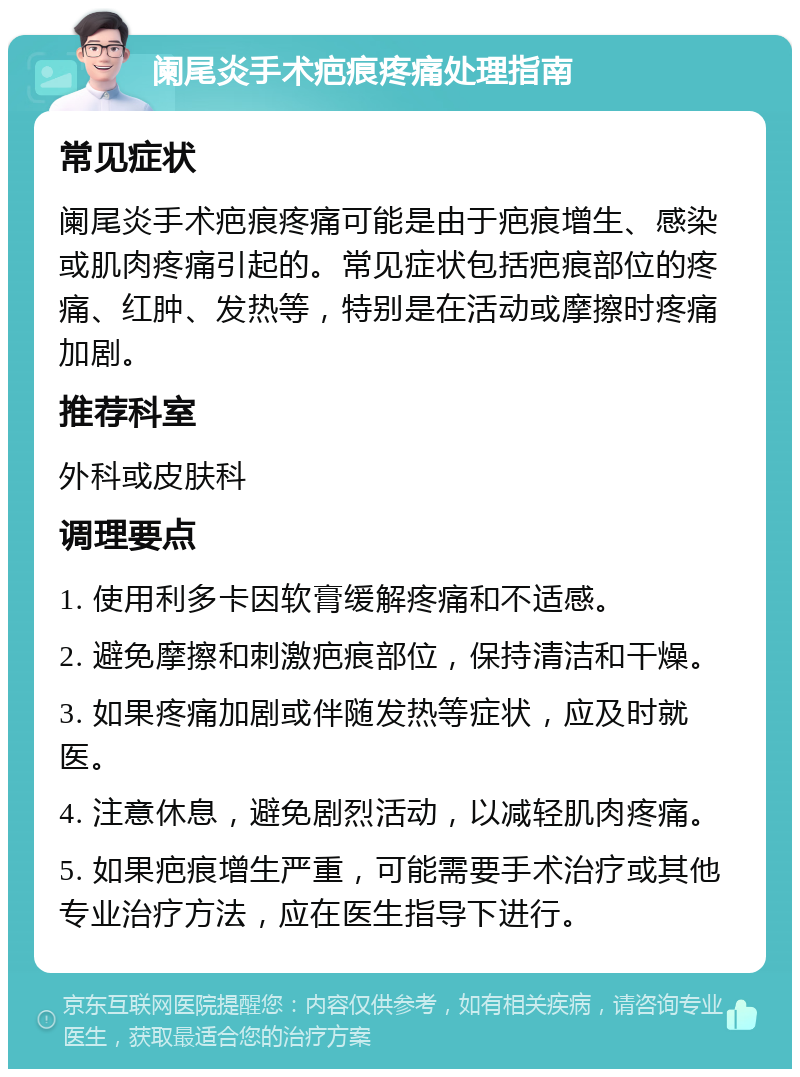 阑尾炎手术疤痕疼痛处理指南 常见症状 阑尾炎手术疤痕疼痛可能是由于疤痕增生、感染或肌肉疼痛引起的。常见症状包括疤痕部位的疼痛、红肿、发热等，特别是在活动或摩擦时疼痛加剧。 推荐科室 外科或皮肤科 调理要点 1. 使用利多卡因软膏缓解疼痛和不适感。 2. 避免摩擦和刺激疤痕部位，保持清洁和干燥。 3. 如果疼痛加剧或伴随发热等症状，应及时就医。 4. 注意休息，避免剧烈活动，以减轻肌肉疼痛。 5. 如果疤痕增生严重，可能需要手术治疗或其他专业治疗方法，应在医生指导下进行。