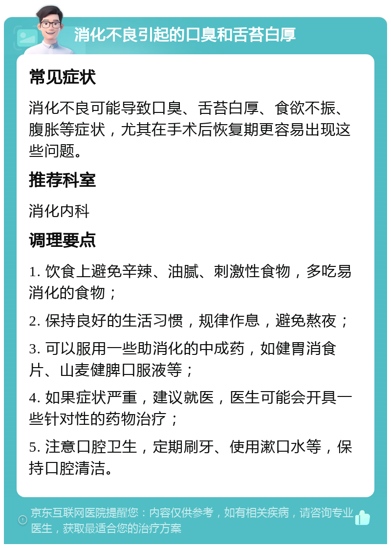 消化不良引起的口臭和舌苔白厚 常见症状 消化不良可能导致口臭、舌苔白厚、食欲不振、腹胀等症状，尤其在手术后恢复期更容易出现这些问题。 推荐科室 消化内科 调理要点 1. 饮食上避免辛辣、油腻、刺激性食物，多吃易消化的食物； 2. 保持良好的生活习惯，规律作息，避免熬夜； 3. 可以服用一些助消化的中成药，如健胃消食片、山麦健脾口服液等； 4. 如果症状严重，建议就医，医生可能会开具一些针对性的药物治疗； 5. 注意口腔卫生，定期刷牙、使用漱口水等，保持口腔清洁。