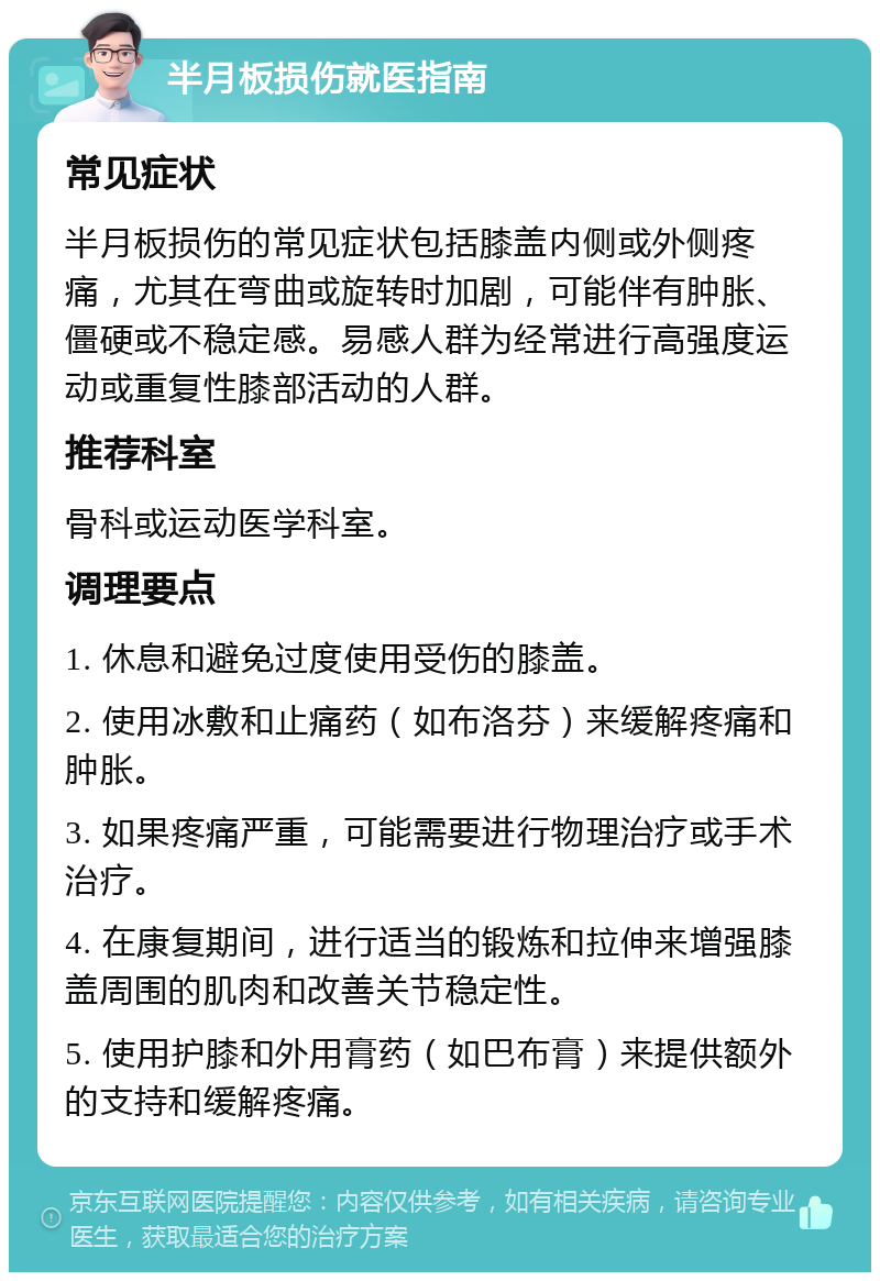 半月板损伤就医指南 常见症状 半月板损伤的常见症状包括膝盖内侧或外侧疼痛，尤其在弯曲或旋转时加剧，可能伴有肿胀、僵硬或不稳定感。易感人群为经常进行高强度运动或重复性膝部活动的人群。 推荐科室 骨科或运动医学科室。 调理要点 1. 休息和避免过度使用受伤的膝盖。 2. 使用冰敷和止痛药（如布洛芬）来缓解疼痛和肿胀。 3. 如果疼痛严重，可能需要进行物理治疗或手术治疗。 4. 在康复期间，进行适当的锻炼和拉伸来增强膝盖周围的肌肉和改善关节稳定性。 5. 使用护膝和外用膏药（如巴布膏）来提供额外的支持和缓解疼痛。