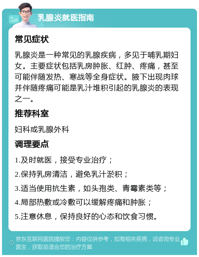 乳腺炎就医指南 常见症状 乳腺炎是一种常见的乳腺疾病，多见于哺乳期妇女。主要症状包括乳房肿胀、红肿、疼痛，甚至可能伴随发热、寒战等全身症状。腋下出现肉球并伴随疼痛可能是乳汁堆积引起的乳腺炎的表现之一。 推荐科室 妇科或乳腺外科 调理要点 1.及时就医，接受专业治疗； 2.保持乳房清洁，避免乳汁淤积； 3.适当使用抗生素，如头孢类、青霉素类等； 4.局部热敷或冷敷可以缓解疼痛和肿胀； 5.注意休息，保持良好的心态和饮食习惯。