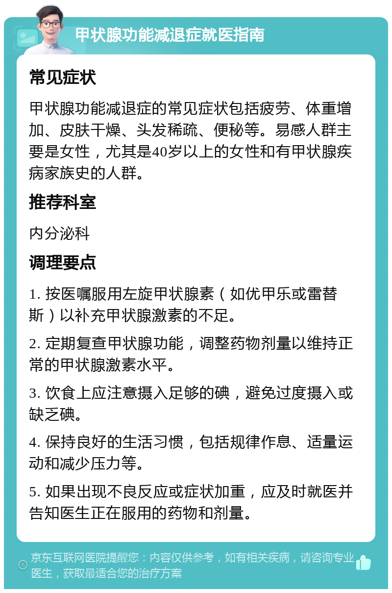 甲状腺功能减退症就医指南 常见症状 甲状腺功能减退症的常见症状包括疲劳、体重增加、皮肤干燥、头发稀疏、便秘等。易感人群主要是女性，尤其是40岁以上的女性和有甲状腺疾病家族史的人群。 推荐科室 内分泌科 调理要点 1. 按医嘱服用左旋甲状腺素（如优甲乐或雷替斯）以补充甲状腺激素的不足。 2. 定期复查甲状腺功能，调整药物剂量以维持正常的甲状腺激素水平。 3. 饮食上应注意摄入足够的碘，避免过度摄入或缺乏碘。 4. 保持良好的生活习惯，包括规律作息、适量运动和减少压力等。 5. 如果出现不良反应或症状加重，应及时就医并告知医生正在服用的药物和剂量。