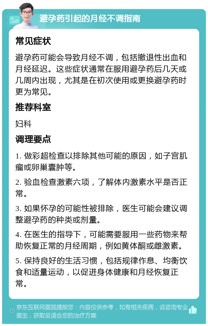 避孕药引起的月经不调指南 常见症状 避孕药可能会导致月经不调，包括撤退性出血和月经延迟。这些症状通常在服用避孕药后几天或几周内出现，尤其是在初次使用或更换避孕药时更为常见。 推荐科室 妇科 调理要点 1. 做彩超检查以排除其他可能的原因，如子宫肌瘤或卵巢囊肿等。 2. 验血检查激素六项，了解体内激素水平是否正常。 3. 如果怀孕的可能性被排除，医生可能会建议调整避孕药的种类或剂量。 4. 在医生的指导下，可能需要服用一些药物来帮助恢复正常的月经周期，例如黄体酮或雌激素。 5. 保持良好的生活习惯，包括规律作息、均衡饮食和适量运动，以促进身体健康和月经恢复正常。