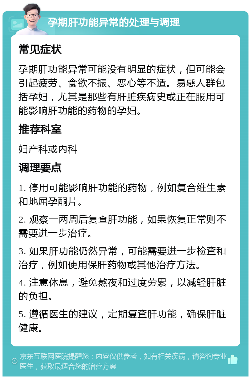 孕期肝功能异常的处理与调理 常见症状 孕期肝功能异常可能没有明显的症状，但可能会引起疲劳、食欲不振、恶心等不适。易感人群包括孕妇，尤其是那些有肝脏疾病史或正在服用可能影响肝功能的药物的孕妇。 推荐科室 妇产科或内科 调理要点 1. 停用可能影响肝功能的药物，例如复合维生素和地屈孕酮片。 2. 观察一两周后复查肝功能，如果恢复正常则不需要进一步治疗。 3. 如果肝功能仍然异常，可能需要进一步检查和治疗，例如使用保肝药物或其他治疗方法。 4. 注意休息，避免熬夜和过度劳累，以减轻肝脏的负担。 5. 遵循医生的建议，定期复查肝功能，确保肝脏健康。