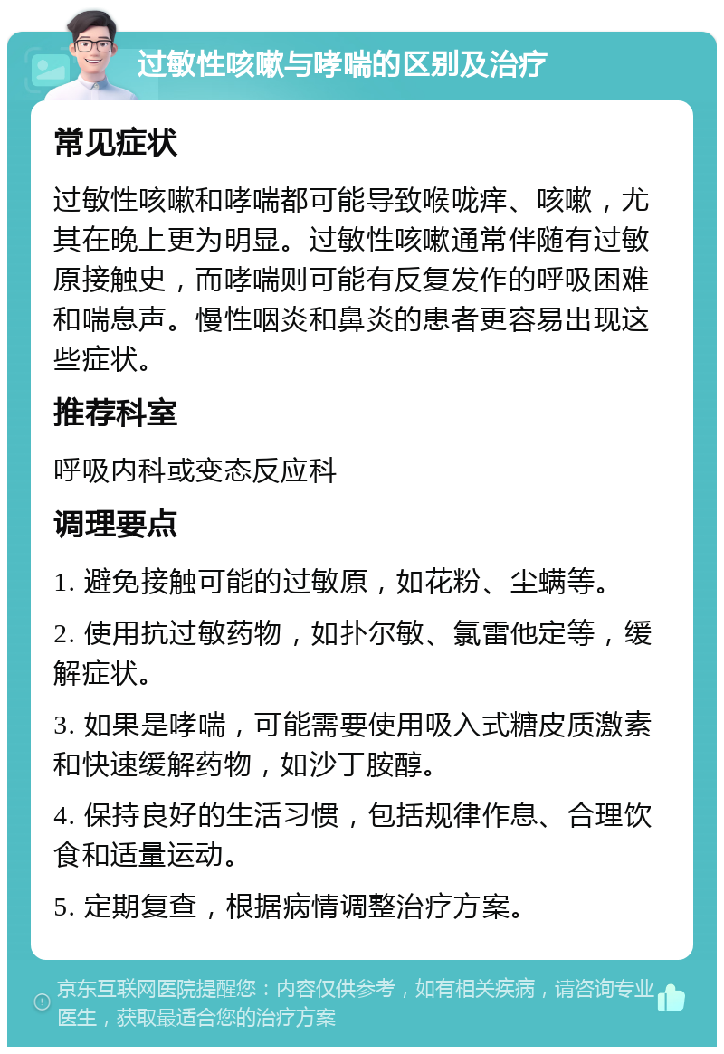 过敏性咳嗽与哮喘的区别及治疗 常见症状 过敏性咳嗽和哮喘都可能导致喉咙痒、咳嗽，尤其在晚上更为明显。过敏性咳嗽通常伴随有过敏原接触史，而哮喘则可能有反复发作的呼吸困难和喘息声。慢性咽炎和鼻炎的患者更容易出现这些症状。 推荐科室 呼吸内科或变态反应科 调理要点 1. 避免接触可能的过敏原，如花粉、尘螨等。 2. 使用抗过敏药物，如扑尔敏、氯雷他定等，缓解症状。 3. 如果是哮喘，可能需要使用吸入式糖皮质激素和快速缓解药物，如沙丁胺醇。 4. 保持良好的生活习惯，包括规律作息、合理饮食和适量运动。 5. 定期复查，根据病情调整治疗方案。