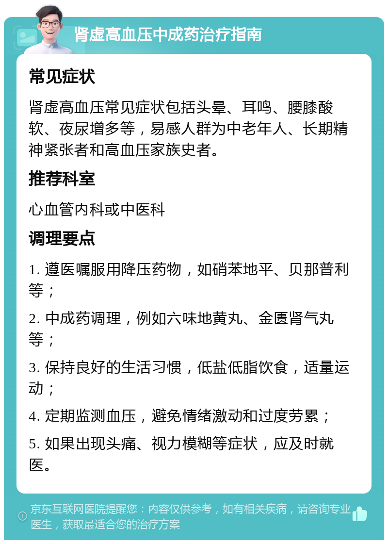 肾虚高血压中成药治疗指南 常见症状 肾虚高血压常见症状包括头晕、耳鸣、腰膝酸软、夜尿增多等，易感人群为中老年人、长期精神紧张者和高血压家族史者。 推荐科室 心血管内科或中医科 调理要点 1. 遵医嘱服用降压药物，如硝苯地平、贝那普利等； 2. 中成药调理，例如六味地黄丸、金匮肾气丸等； 3. 保持良好的生活习惯，低盐低脂饮食，适量运动； 4. 定期监测血压，避免情绪激动和过度劳累； 5. 如果出现头痛、视力模糊等症状，应及时就医。