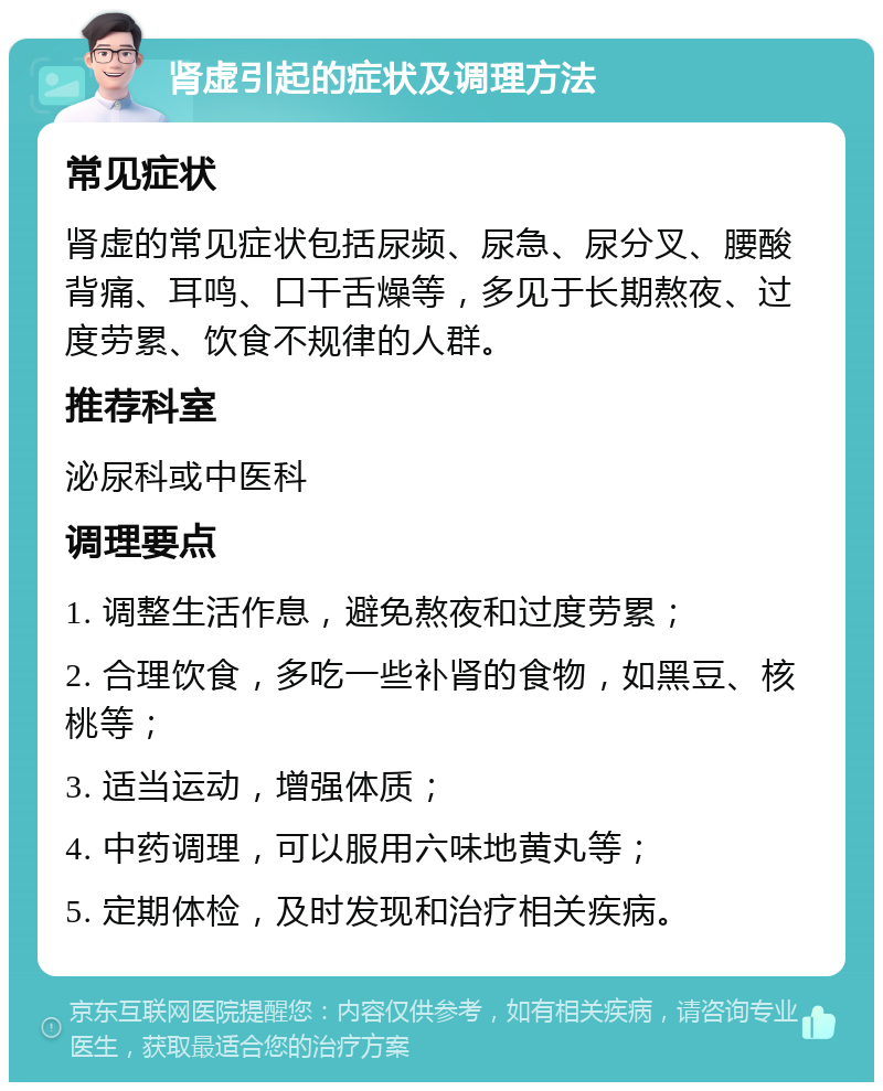 肾虚引起的症状及调理方法 常见症状 肾虚的常见症状包括尿频、尿急、尿分叉、腰酸背痛、耳鸣、口干舌燥等，多见于长期熬夜、过度劳累、饮食不规律的人群。 推荐科室 泌尿科或中医科 调理要点 1. 调整生活作息，避免熬夜和过度劳累； 2. 合理饮食，多吃一些补肾的食物，如黑豆、核桃等； 3. 适当运动，增强体质； 4. 中药调理，可以服用六味地黄丸等； 5. 定期体检，及时发现和治疗相关疾病。