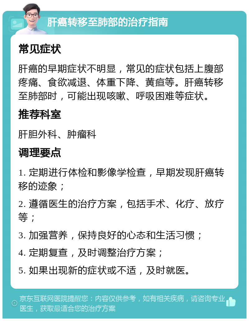 肝癌转移至肺部的治疗指南 常见症状 肝癌的早期症状不明显，常见的症状包括上腹部疼痛、食欲减退、体重下降、黄疸等。肝癌转移至肺部时，可能出现咳嗽、呼吸困难等症状。 推荐科室 肝胆外科、肿瘤科 调理要点 1. 定期进行体检和影像学检查，早期发现肝癌转移的迹象； 2. 遵循医生的治疗方案，包括手术、化疗、放疗等； 3. 加强营养，保持良好的心态和生活习惯； 4. 定期复查，及时调整治疗方案； 5. 如果出现新的症状或不适，及时就医。