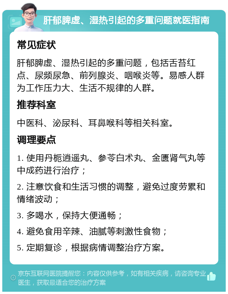 肝郁脾虚、湿热引起的多重问题就医指南 常见症状 肝郁脾虚、湿热引起的多重问题，包括舌苔红点、尿频尿急、前列腺炎、咽喉炎等。易感人群为工作压力大、生活不规律的人群。 推荐科室 中医科、泌尿科、耳鼻喉科等相关科室。 调理要点 1. 使用丹栀逍遥丸、参苓白术丸、金匮肾气丸等中成药进行治疗； 2. 注意饮食和生活习惯的调整，避免过度劳累和情绪波动； 3. 多喝水，保持大便通畅； 4. 避免食用辛辣、油腻等刺激性食物； 5. 定期复诊，根据病情调整治疗方案。