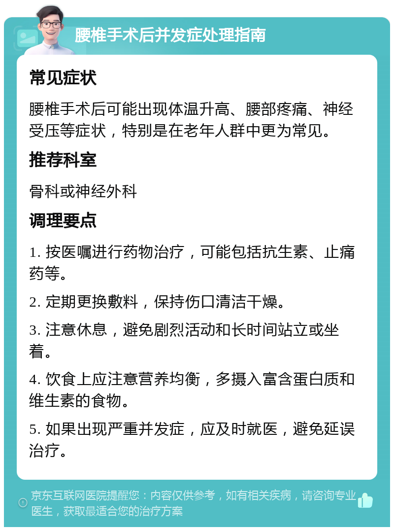 腰椎手术后并发症处理指南 常见症状 腰椎手术后可能出现体温升高、腰部疼痛、神经受压等症状，特别是在老年人群中更为常见。 推荐科室 骨科或神经外科 调理要点 1. 按医嘱进行药物治疗，可能包括抗生素、止痛药等。 2. 定期更换敷料，保持伤口清洁干燥。 3. 注意休息，避免剧烈活动和长时间站立或坐着。 4. 饮食上应注意营养均衡，多摄入富含蛋白质和维生素的食物。 5. 如果出现严重并发症，应及时就医，避免延误治疗。