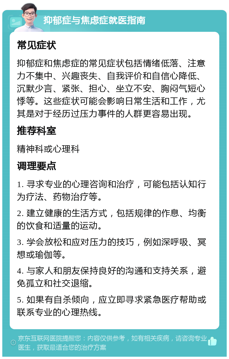 抑郁症与焦虑症就医指南 常见症状 抑郁症和焦虑症的常见症状包括情绪低落、注意力不集中、兴趣丧失、自我评价和自信心降低、沉默少言、紧张、担心、坐立不安、胸闷气短心悸等。这些症状可能会影响日常生活和工作，尤其是对于经历过压力事件的人群更容易出现。 推荐科室 精神科或心理科 调理要点 1. 寻求专业的心理咨询和治疗，可能包括认知行为疗法、药物治疗等。 2. 建立健康的生活方式，包括规律的作息、均衡的饮食和适量的运动。 3. 学会放松和应对压力的技巧，例如深呼吸、冥想或瑜伽等。 4. 与家人和朋友保持良好的沟通和支持关系，避免孤立和社交退缩。 5. 如果有自杀倾向，应立即寻求紧急医疗帮助或联系专业的心理热线。