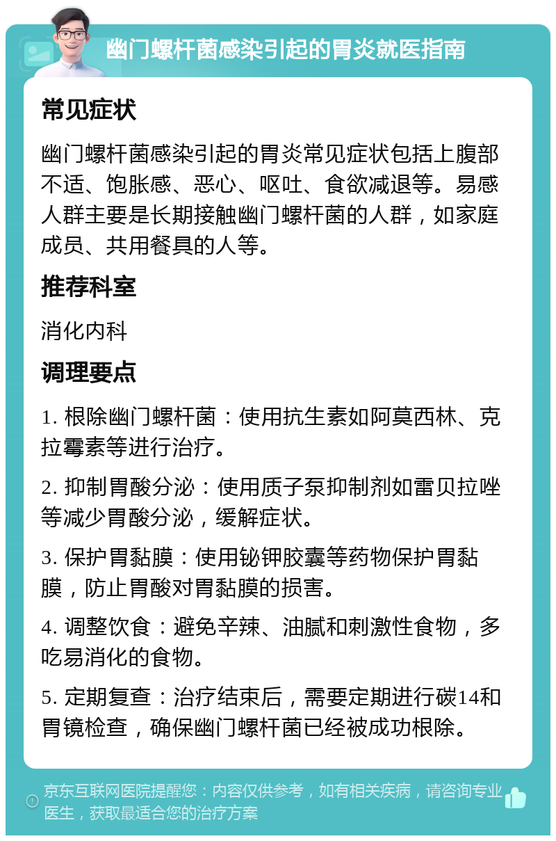 幽门螺杆菌感染引起的胃炎就医指南 常见症状 幽门螺杆菌感染引起的胃炎常见症状包括上腹部不适、饱胀感、恶心、呕吐、食欲减退等。易感人群主要是长期接触幽门螺杆菌的人群，如家庭成员、共用餐具的人等。 推荐科室 消化内科 调理要点 1. 根除幽门螺杆菌：使用抗生素如阿莫西林、克拉霉素等进行治疗。 2. 抑制胃酸分泌：使用质子泵抑制剂如雷贝拉唑等减少胃酸分泌，缓解症状。 3. 保护胃黏膜：使用铋钾胶囊等药物保护胃黏膜，防止胃酸对胃黏膜的损害。 4. 调整饮食：避免辛辣、油腻和刺激性食物，多吃易消化的食物。 5. 定期复查：治疗结束后，需要定期进行碳14和胃镜检查，确保幽门螺杆菌已经被成功根除。