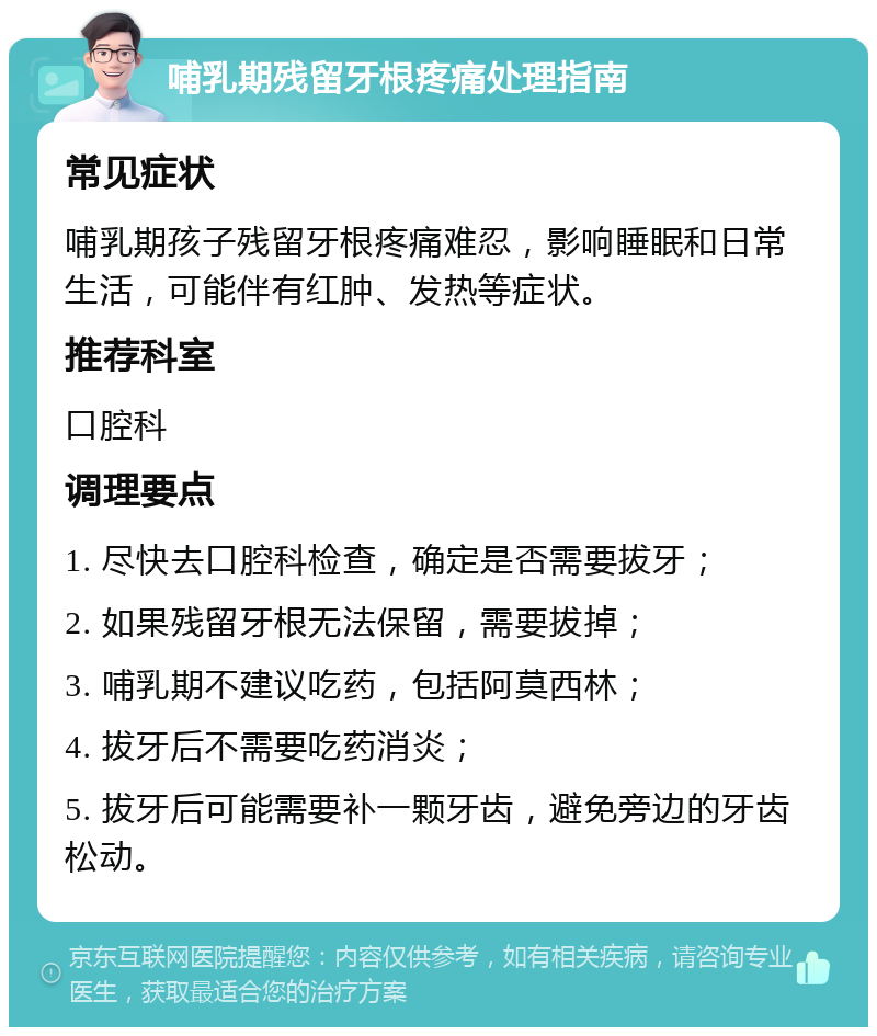 哺乳期残留牙根疼痛处理指南 常见症状 哺乳期孩子残留牙根疼痛难忍，影响睡眠和日常生活，可能伴有红肿、发热等症状。 推荐科室 口腔科 调理要点 1. 尽快去口腔科检查，确定是否需要拔牙； 2. 如果残留牙根无法保留，需要拔掉； 3. 哺乳期不建议吃药，包括阿莫西林； 4. 拔牙后不需要吃药消炎； 5. 拔牙后可能需要补一颗牙齿，避免旁边的牙齿松动。