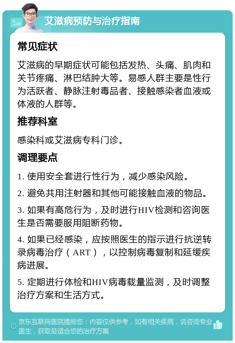 艾滋病预防与治疗指南 常见症状 艾滋病的早期症状可能包括发热、头痛、肌肉和关节疼痛、淋巴结肿大等。易感人群主要是性行为活跃者、静脉注射毒品者、接触感染者血液或体液的人群等。 推荐科室 感染科或艾滋病专科门诊。 调理要点 1. 使用安全套进行性行为，减少感染风险。 2. 避免共用注射器和其他可能接触血液的物品。 3. 如果有高危行为，及时进行HIV检测和咨询医生是否需要服用阻断药物。 4. 如果已经感染，应按照医生的指示进行抗逆转录病毒治疗（ART），以控制病毒复制和延缓疾病进展。 5. 定期进行体检和HIV病毒载量监测，及时调整治疗方案和生活方式。