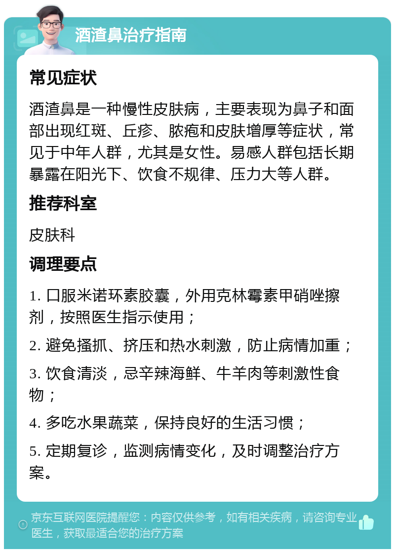 酒渣鼻治疗指南 常见症状 酒渣鼻是一种慢性皮肤病，主要表现为鼻子和面部出现红斑、丘疹、脓疱和皮肤增厚等症状，常见于中年人群，尤其是女性。易感人群包括长期暴露在阳光下、饮食不规律、压力大等人群。 推荐科室 皮肤科 调理要点 1. 口服米诺环素胶囊，外用克林霉素甲硝唑擦剂，按照医生指示使用； 2. 避免搔抓、挤压和热水刺激，防止病情加重； 3. 饮食清淡，忌辛辣海鲜、牛羊肉等刺激性食物； 4. 多吃水果蔬菜，保持良好的生活习惯； 5. 定期复诊，监测病情变化，及时调整治疗方案。