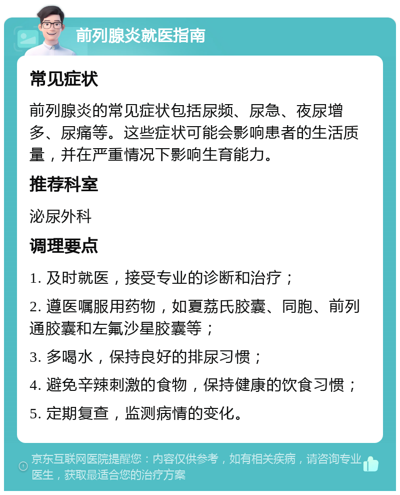 前列腺炎就医指南 常见症状 前列腺炎的常见症状包括尿频、尿急、夜尿增多、尿痛等。这些症状可能会影响患者的生活质量，并在严重情况下影响生育能力。 推荐科室 泌尿外科 调理要点 1. 及时就医，接受专业的诊断和治疗； 2. 遵医嘱服用药物，如夏荔氏胶囊、同胞、前列通胶囊和左氟沙星胶囊等； 3. 多喝水，保持良好的排尿习惯； 4. 避免辛辣刺激的食物，保持健康的饮食习惯； 5. 定期复查，监测病情的变化。