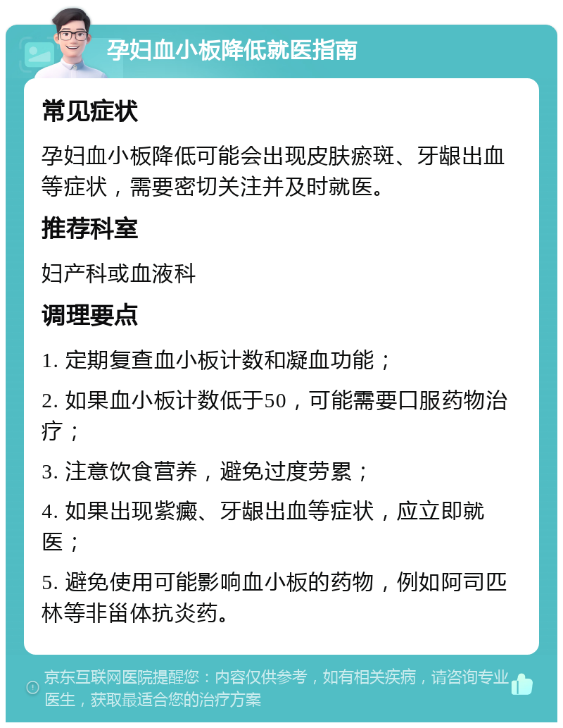 孕妇血小板降低就医指南 常见症状 孕妇血小板降低可能会出现皮肤瘀斑、牙龈出血等症状，需要密切关注并及时就医。 推荐科室 妇产科或血液科 调理要点 1. 定期复查血小板计数和凝血功能； 2. 如果血小板计数低于50，可能需要口服药物治疗； 3. 注意饮食营养，避免过度劳累； 4. 如果出现紫癜、牙龈出血等症状，应立即就医； 5. 避免使用可能影响血小板的药物，例如阿司匹林等非甾体抗炎药。