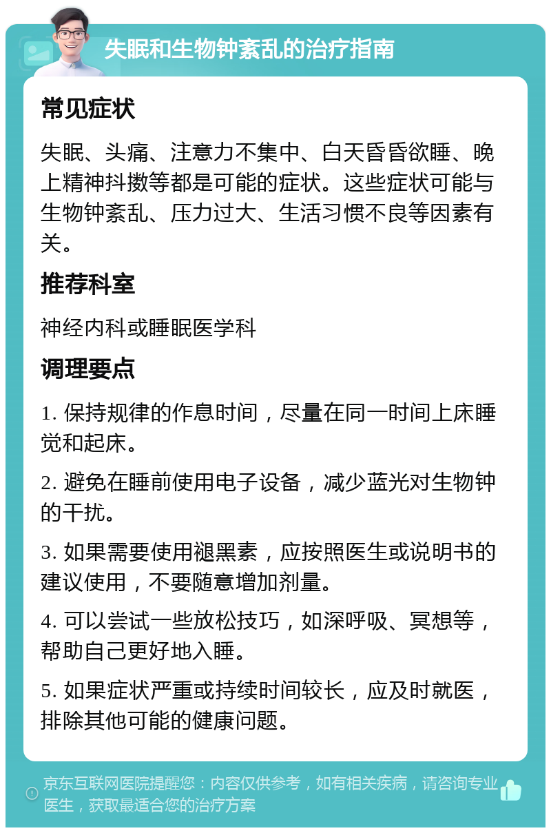 失眠和生物钟紊乱的治疗指南 常见症状 失眠、头痛、注意力不集中、白天昏昏欲睡、晚上精神抖擞等都是可能的症状。这些症状可能与生物钟紊乱、压力过大、生活习惯不良等因素有关。 推荐科室 神经内科或睡眠医学科 调理要点 1. 保持规律的作息时间，尽量在同一时间上床睡觉和起床。 2. 避免在睡前使用电子设备，减少蓝光对生物钟的干扰。 3. 如果需要使用褪黑素，应按照医生或说明书的建议使用，不要随意增加剂量。 4. 可以尝试一些放松技巧，如深呼吸、冥想等，帮助自己更好地入睡。 5. 如果症状严重或持续时间较长，应及时就医，排除其他可能的健康问题。