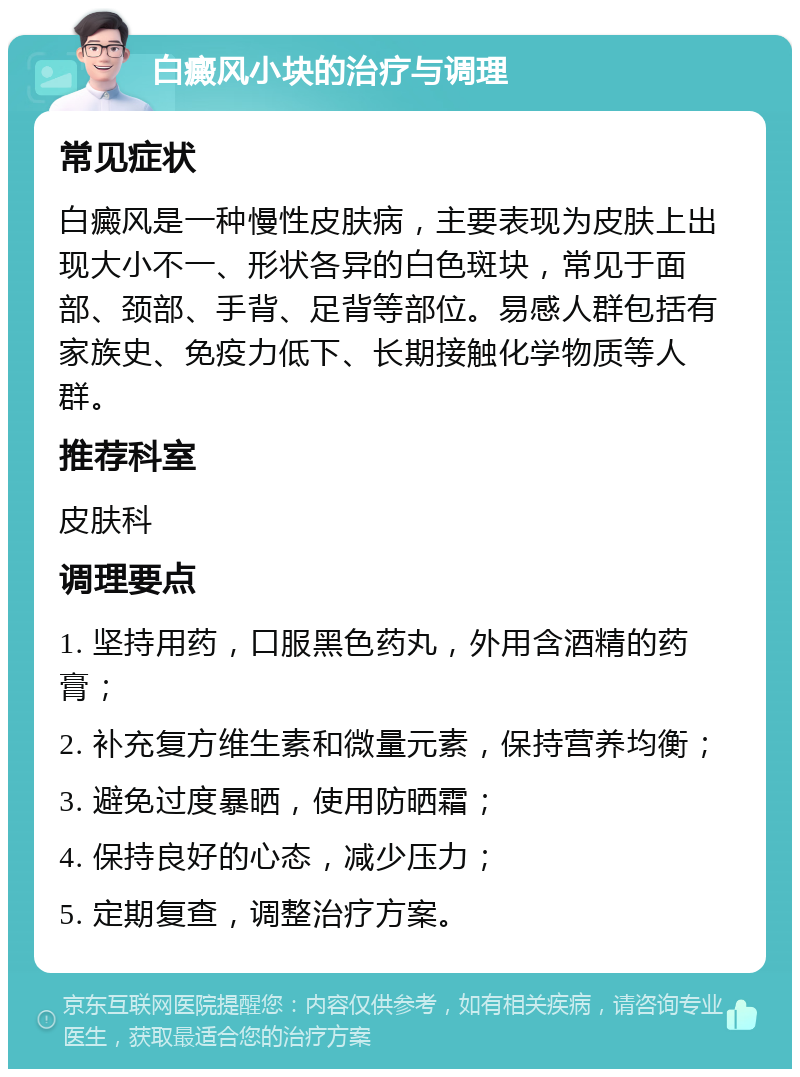 白癜风小块的治疗与调理 常见症状 白癜风是一种慢性皮肤病，主要表现为皮肤上出现大小不一、形状各异的白色斑块，常见于面部、颈部、手背、足背等部位。易感人群包括有家族史、免疫力低下、长期接触化学物质等人群。 推荐科室 皮肤科 调理要点 1. 坚持用药，口服黑色药丸，外用含酒精的药膏； 2. 补充复方维生素和微量元素，保持营养均衡； 3. 避免过度暴晒，使用防晒霜； 4. 保持良好的心态，减少压力； 5. 定期复查，调整治疗方案。