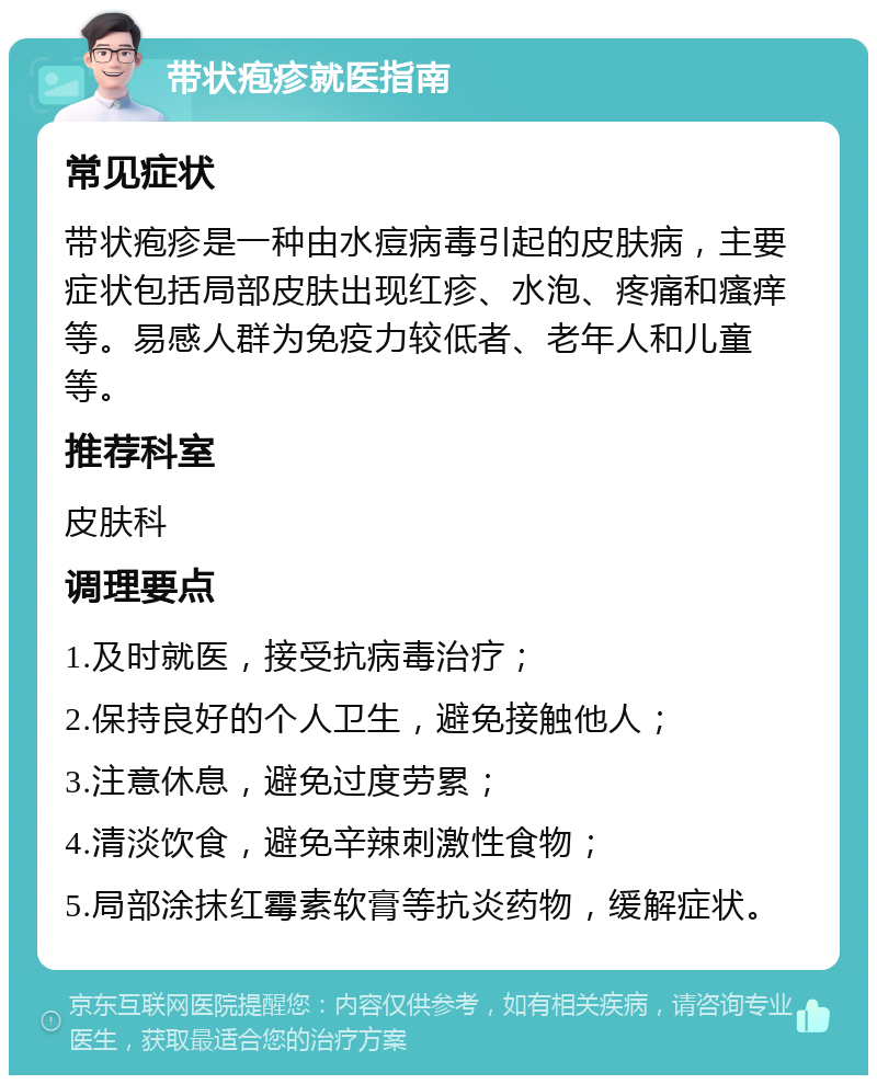 带状疱疹就医指南 常见症状 带状疱疹是一种由水痘病毒引起的皮肤病，主要症状包括局部皮肤出现红疹、水泡、疼痛和瘙痒等。易感人群为免疫力较低者、老年人和儿童等。 推荐科室 皮肤科 调理要点 1.及时就医，接受抗病毒治疗； 2.保持良好的个人卫生，避免接触他人； 3.注意休息，避免过度劳累； 4.清淡饮食，避免辛辣刺激性食物； 5.局部涂抹红霉素软膏等抗炎药物，缓解症状。