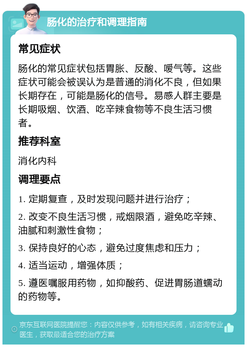 肠化的治疗和调理指南 常见症状 肠化的常见症状包括胃胀、反酸、嗳气等。这些症状可能会被误认为是普通的消化不良，但如果长期存在，可能是肠化的信号。易感人群主要是长期吸烟、饮酒、吃辛辣食物等不良生活习惯者。 推荐科室 消化内科 调理要点 1. 定期复查，及时发现问题并进行治疗； 2. 改变不良生活习惯，戒烟限酒，避免吃辛辣、油腻和刺激性食物； 3. 保持良好的心态，避免过度焦虑和压力； 4. 适当运动，增强体质； 5. 遵医嘱服用药物，如抑酸药、促进胃肠道蠕动的药物等。