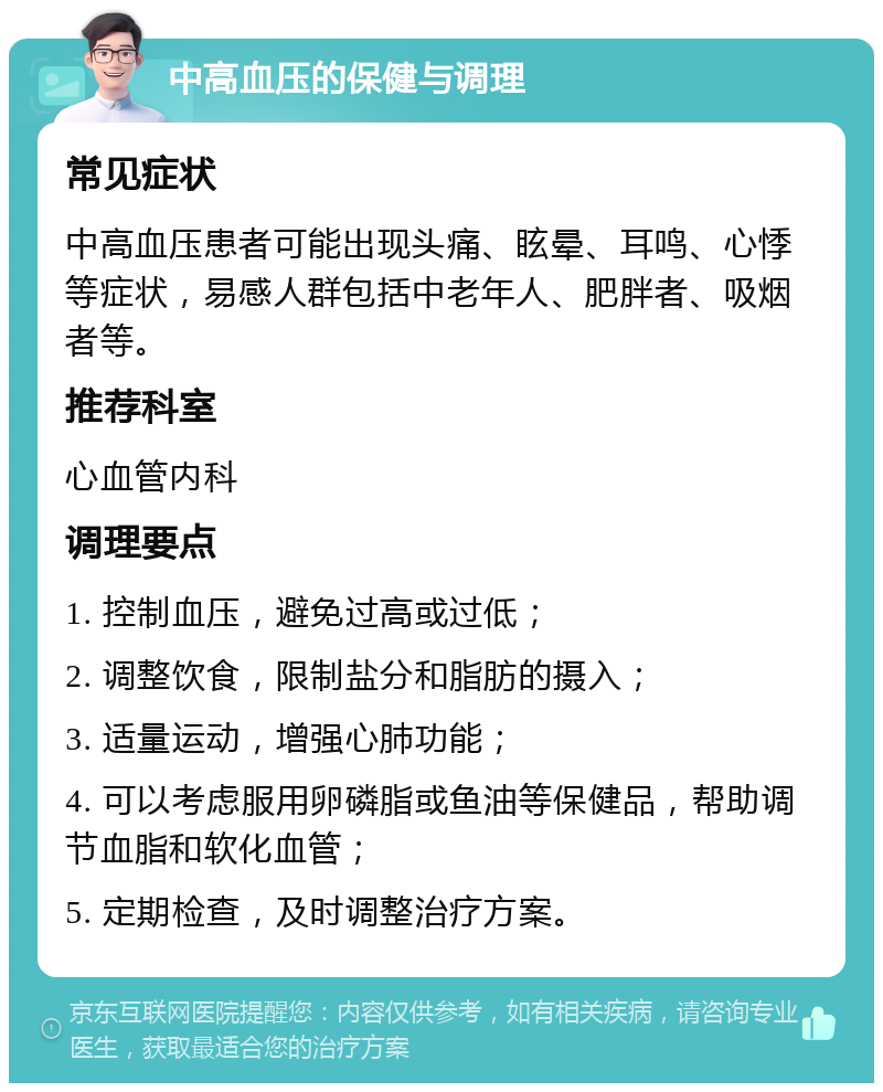 中高血压的保健与调理 常见症状 中高血压患者可能出现头痛、眩晕、耳鸣、心悸等症状，易感人群包括中老年人、肥胖者、吸烟者等。 推荐科室 心血管内科 调理要点 1. 控制血压，避免过高或过低； 2. 调整饮食，限制盐分和脂肪的摄入； 3. 适量运动，增强心肺功能； 4. 可以考虑服用卵磷脂或鱼油等保健品，帮助调节血脂和软化血管； 5. 定期检查，及时调整治疗方案。