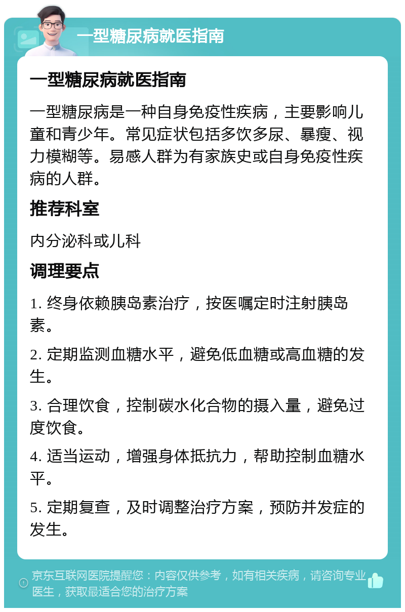 一型糖尿病就医指南 一型糖尿病就医指南 一型糖尿病是一种自身免疫性疾病，主要影响儿童和青少年。常见症状包括多饮多尿、暴瘦、视力模糊等。易感人群为有家族史或自身免疫性疾病的人群。 推荐科室 内分泌科或儿科 调理要点 1. 终身依赖胰岛素治疗，按医嘱定时注射胰岛素。 2. 定期监测血糖水平，避免低血糖或高血糖的发生。 3. 合理饮食，控制碳水化合物的摄入量，避免过度饮食。 4. 适当运动，增强身体抵抗力，帮助控制血糖水平。 5. 定期复查，及时调整治疗方案，预防并发症的发生。