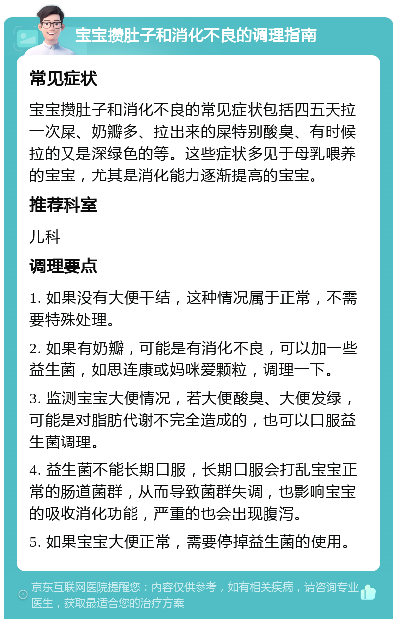 宝宝攒肚子和消化不良的调理指南 常见症状 宝宝攒肚子和消化不良的常见症状包括四五天拉一次屎、奶瓣多、拉出来的屎特别酸臭、有时候拉的又是深绿色的等。这些症状多见于母乳喂养的宝宝，尤其是消化能力逐渐提高的宝宝。 推荐科室 儿科 调理要点 1. 如果没有大便干结，这种情况属于正常，不需要特殊处理。 2. 如果有奶瓣，可能是有消化不良，可以加一些益生菌，如思连康或妈咪爱颗粒，调理一下。 3. 监测宝宝大便情况，若大便酸臭、大便发绿，可能是对脂肪代谢不完全造成的，也可以口服益生菌调理。 4. 益生菌不能长期口服，长期口服会打乱宝宝正常的肠道菌群，从而导致菌群失调，也影响宝宝的吸收消化功能，严重的也会出现腹泻。 5. 如果宝宝大便正常，需要停掉益生菌的使用。