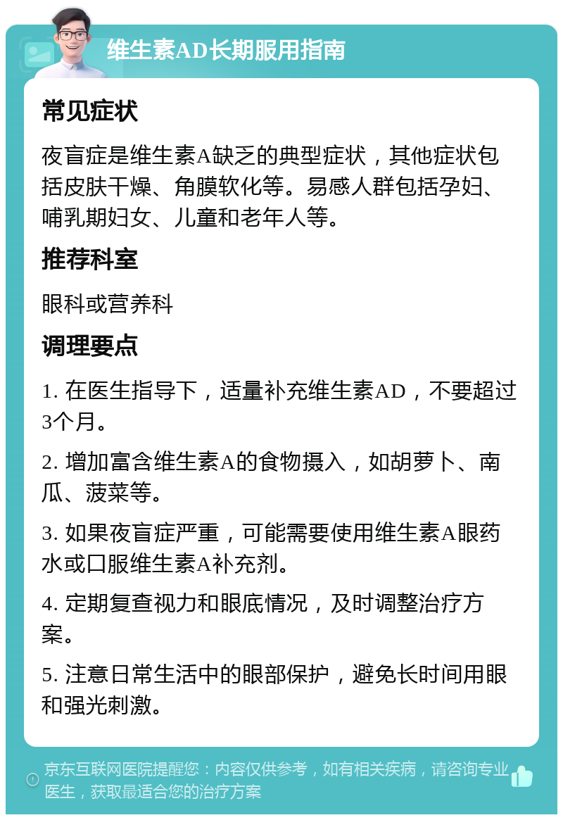 维生素AD长期服用指南 常见症状 夜盲症是维生素A缺乏的典型症状，其他症状包括皮肤干燥、角膜软化等。易感人群包括孕妇、哺乳期妇女、儿童和老年人等。 推荐科室 眼科或营养科 调理要点 1. 在医生指导下，适量补充维生素AD，不要超过3个月。 2. 增加富含维生素A的食物摄入，如胡萝卜、南瓜、菠菜等。 3. 如果夜盲症严重，可能需要使用维生素A眼药水或口服维生素A补充剂。 4. 定期复查视力和眼底情况，及时调整治疗方案。 5. 注意日常生活中的眼部保护，避免长时间用眼和强光刺激。