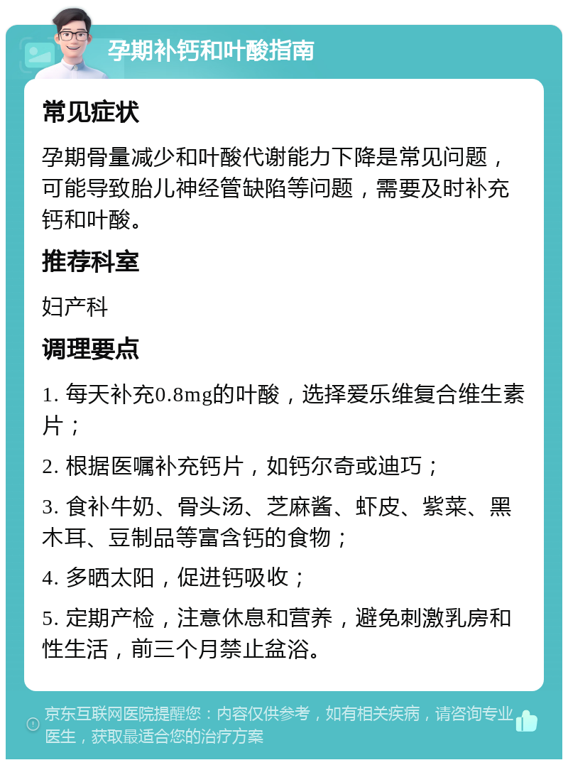 孕期补钙和叶酸指南 常见症状 孕期骨量减少和叶酸代谢能力下降是常见问题，可能导致胎儿神经管缺陷等问题，需要及时补充钙和叶酸。 推荐科室 妇产科 调理要点 1. 每天补充0.8mg的叶酸，选择爱乐维复合维生素片； 2. 根据医嘱补充钙片，如钙尔奇或迪巧； 3. 食补牛奶、骨头汤、芝麻酱、虾皮、紫菜、黑木耳、豆制品等富含钙的食物； 4. 多晒太阳，促进钙吸收； 5. 定期产检，注意休息和营养，避免刺激乳房和性生活，前三个月禁止盆浴。