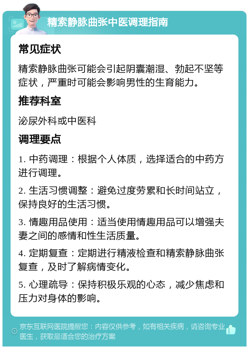 精索静脉曲张中医调理指南 常见症状 精索静脉曲张可能会引起阴囊潮湿、勃起不坚等症状，严重时可能会影响男性的生育能力。 推荐科室 泌尿外科或中医科 调理要点 1. 中药调理：根据个人体质，选择适合的中药方进行调理。 2. 生活习惯调整：避免过度劳累和长时间站立，保持良好的生活习惯。 3. 情趣用品使用：适当使用情趣用品可以增强夫妻之间的感情和性生活质量。 4. 定期复查：定期进行精液检查和精索静脉曲张复查，及时了解病情变化。 5. 心理疏导：保持积极乐观的心态，减少焦虑和压力对身体的影响。