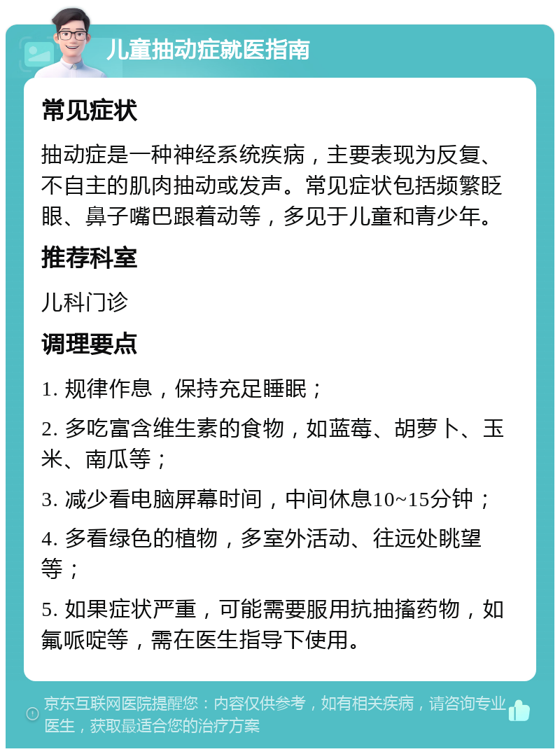 儿童抽动症就医指南 常见症状 抽动症是一种神经系统疾病，主要表现为反复、不自主的肌肉抽动或发声。常见症状包括频繁眨眼、鼻子嘴巴跟着动等，多见于儿童和青少年。 推荐科室 儿科门诊 调理要点 1. 规律作息，保持充足睡眠； 2. 多吃富含维生素的食物，如蓝莓、胡萝卜、玉米、南瓜等； 3. 减少看电脑屏幕时间，中间休息10~15分钟； 4. 多看绿色的植物，多室外活动、往远处眺望等； 5. 如果症状严重，可能需要服用抗抽搐药物，如氟哌啶等，需在医生指导下使用。