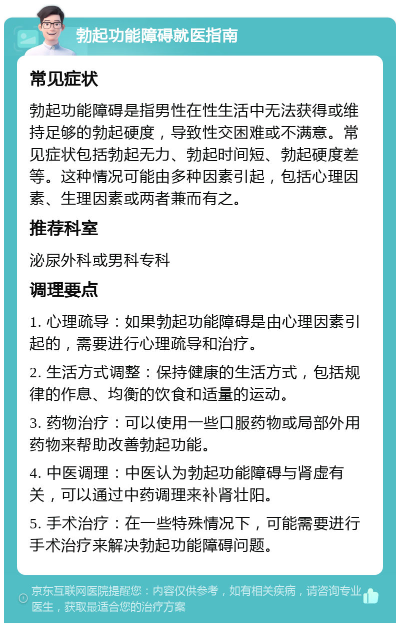 勃起功能障碍就医指南 常见症状 勃起功能障碍是指男性在性生活中无法获得或维持足够的勃起硬度，导致性交困难或不满意。常见症状包括勃起无力、勃起时间短、勃起硬度差等。这种情况可能由多种因素引起，包括心理因素、生理因素或两者兼而有之。 推荐科室 泌尿外科或男科专科 调理要点 1. 心理疏导：如果勃起功能障碍是由心理因素引起的，需要进行心理疏导和治疗。 2. 生活方式调整：保持健康的生活方式，包括规律的作息、均衡的饮食和适量的运动。 3. 药物治疗：可以使用一些口服药物或局部外用药物来帮助改善勃起功能。 4. 中医调理：中医认为勃起功能障碍与肾虚有关，可以通过中药调理来补肾壮阳。 5. 手术治疗：在一些特殊情况下，可能需要进行手术治疗来解决勃起功能障碍问题。