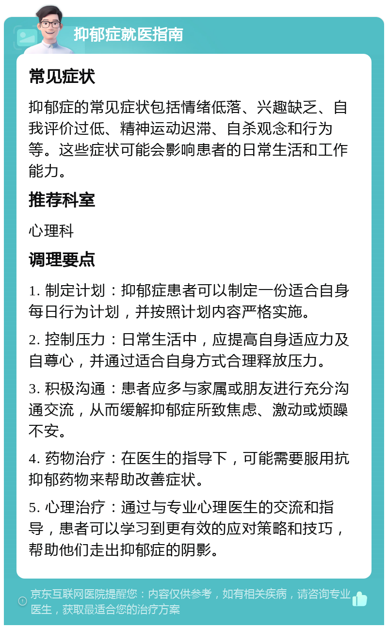 抑郁症就医指南 常见症状 抑郁症的常见症状包括情绪低落、兴趣缺乏、自我评价过低、精神运动迟滞、自杀观念和行为等。这些症状可能会影响患者的日常生活和工作能力。 推荐科室 心理科 调理要点 1. 制定计划：抑郁症患者可以制定一份适合自身每日行为计划，并按照计划内容严格实施。 2. 控制压力：日常生活中，应提高自身适应力及自尊心，并通过适合自身方式合理释放压力。 3. 积极沟通：患者应多与家属或朋友进行充分沟通交流，从而缓解抑郁症所致焦虑、激动或烦躁不安。 4. 药物治疗：在医生的指导下，可能需要服用抗抑郁药物来帮助改善症状。 5. 心理治疗：通过与专业心理医生的交流和指导，患者可以学习到更有效的应对策略和技巧，帮助他们走出抑郁症的阴影。