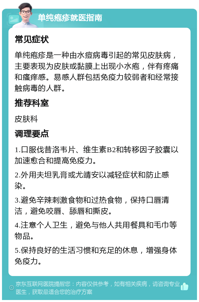 单纯疱疹就医指南 常见症状 单纯疱疹是一种由水痘病毒引起的常见皮肤病，主要表现为皮肤或黏膜上出现小水疱，伴有疼痛和瘙痒感。易感人群包括免疫力较弱者和经常接触病毒的人群。 推荐科室 皮肤科 调理要点 1.口服伐昔洛韦片、维生素B2和转移因子胶囊以加速愈合和提高免疫力。 2.外用夫坦乳膏或尤靖安以减轻症状和防止感染。 3.避免辛辣刺激食物和过热食物，保持口唇清洁，避免咬唇、舔唇和撕皮。 4.注意个人卫生，避免与他人共用餐具和毛巾等物品。 5.保持良好的生活习惯和充足的休息，增强身体免疫力。