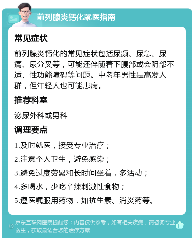 前列腺炎钙化就医指南 常见症状 前列腺炎钙化的常见症状包括尿频、尿急、尿痛、尿分叉等，可能还伴随着下腹部或会阴部不适、性功能障碍等问题。中老年男性是高发人群，但年轻人也可能患病。 推荐科室 泌尿外科或男科 调理要点 1.及时就医，接受专业治疗； 2.注意个人卫生，避免感染； 3.避免过度劳累和长时间坐着，多活动； 4.多喝水，少吃辛辣刺激性食物； 5.遵医嘱服用药物，如抗生素、消炎药等。