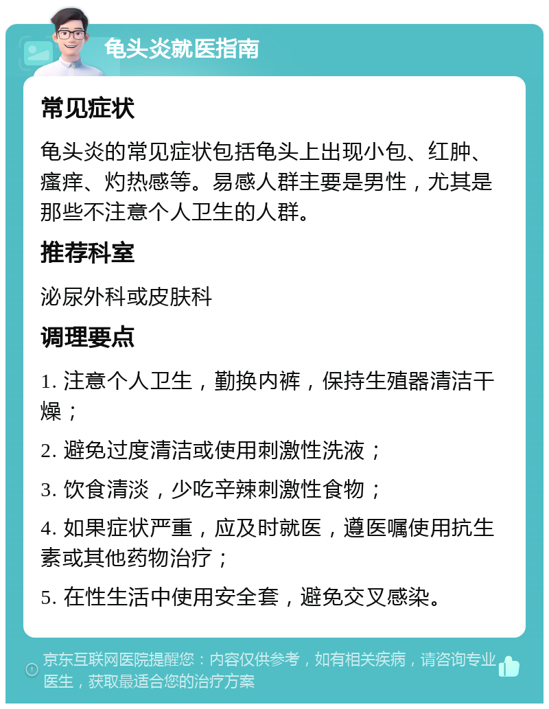 龟头炎就医指南 常见症状 龟头炎的常见症状包括龟头上出现小包、红肿、瘙痒、灼热感等。易感人群主要是男性，尤其是那些不注意个人卫生的人群。 推荐科室 泌尿外科或皮肤科 调理要点 1. 注意个人卫生，勤换内裤，保持生殖器清洁干燥； 2. 避免过度清洁或使用刺激性洗液； 3. 饮食清淡，少吃辛辣刺激性食物； 4. 如果症状严重，应及时就医，遵医嘱使用抗生素或其他药物治疗； 5. 在性生活中使用安全套，避免交叉感染。