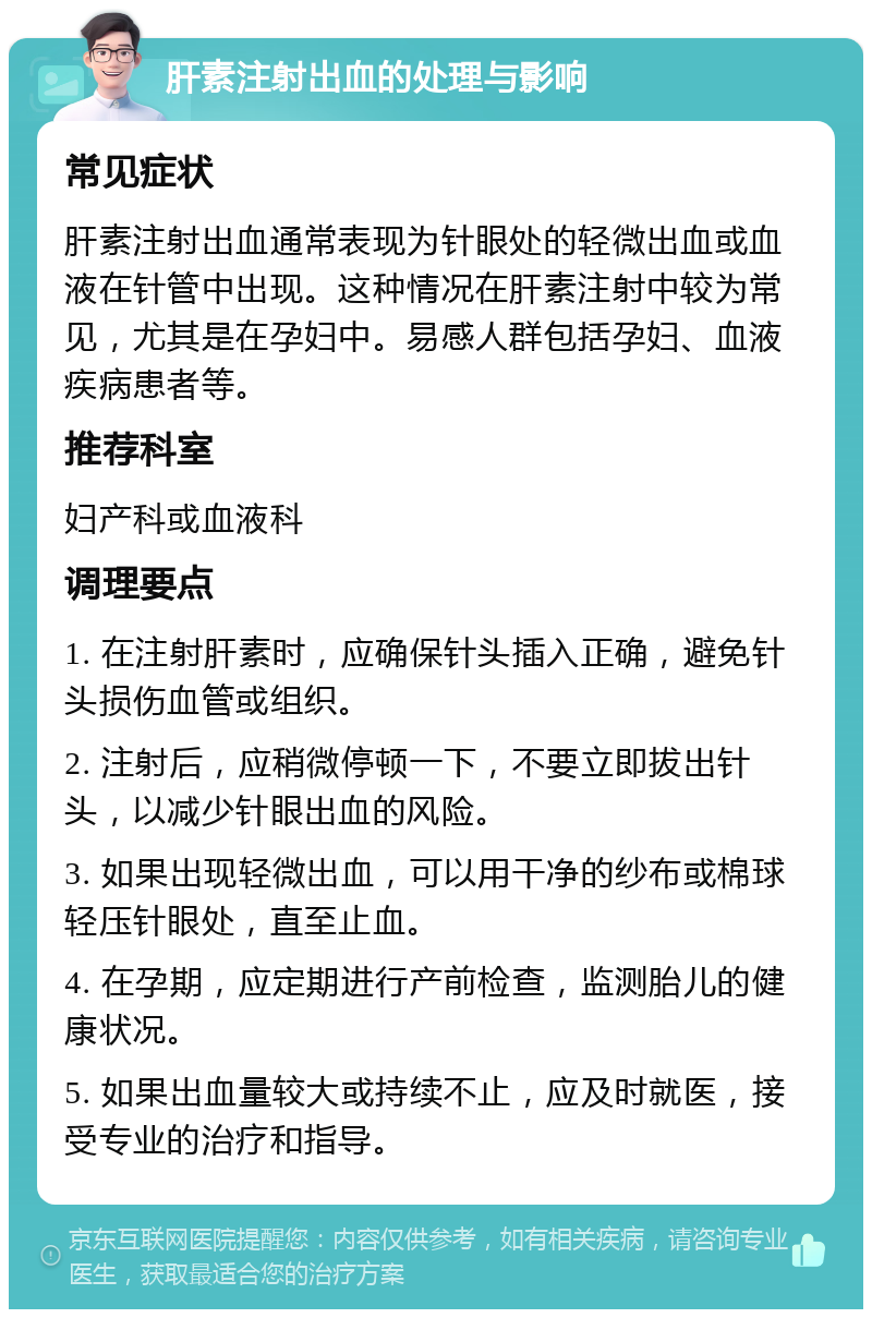 肝素注射出血的处理与影响 常见症状 肝素注射出血通常表现为针眼处的轻微出血或血液在针管中出现。这种情况在肝素注射中较为常见，尤其是在孕妇中。易感人群包括孕妇、血液疾病患者等。 推荐科室 妇产科或血液科 调理要点 1. 在注射肝素时，应确保针头插入正确，避免针头损伤血管或组织。 2. 注射后，应稍微停顿一下，不要立即拔出针头，以减少针眼出血的风险。 3. 如果出现轻微出血，可以用干净的纱布或棉球轻压针眼处，直至止血。 4. 在孕期，应定期进行产前检查，监测胎儿的健康状况。 5. 如果出血量较大或持续不止，应及时就医，接受专业的治疗和指导。