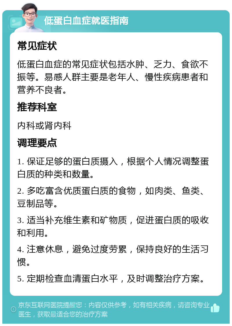 低蛋白血症就医指南 常见症状 低蛋白血症的常见症状包括水肿、乏力、食欲不振等。易感人群主要是老年人、慢性疾病患者和营养不良者。 推荐科室 内科或肾内科 调理要点 1. 保证足够的蛋白质摄入，根据个人情况调整蛋白质的种类和数量。 2. 多吃富含优质蛋白质的食物，如肉类、鱼类、豆制品等。 3. 适当补充维生素和矿物质，促进蛋白质的吸收和利用。 4. 注意休息，避免过度劳累，保持良好的生活习惯。 5. 定期检查血清蛋白水平，及时调整治疗方案。