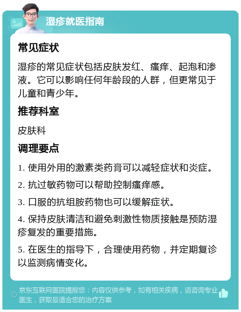 湿疹就医指南 常见症状 湿疹的常见症状包括皮肤发红、瘙痒、起泡和渗液。它可以影响任何年龄段的人群，但更常见于儿童和青少年。 推荐科室 皮肤科 调理要点 1. 使用外用的激素类药膏可以减轻症状和炎症。 2. 抗过敏药物可以帮助控制瘙痒感。 3. 口服的抗组胺药物也可以缓解症状。 4. 保持皮肤清洁和避免刺激性物质接触是预防湿疹复发的重要措施。 5. 在医生的指导下，合理使用药物，并定期复诊以监测病情变化。