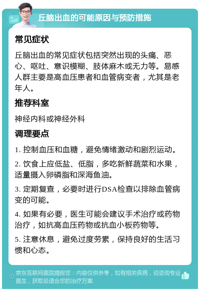 丘脑出血的可能原因与预防措施 常见症状 丘脑出血的常见症状包括突然出现的头痛、恶心、呕吐、意识模糊、肢体麻木或无力等。易感人群主要是高血压患者和血管病变者，尤其是老年人。 推荐科室 神经内科或神经外科 调理要点 1. 控制血压和血糖，避免情绪激动和剧烈运动。 2. 饮食上应低盐、低脂，多吃新鲜蔬菜和水果，适量摄入卵磷脂和深海鱼油。 3. 定期复查，必要时进行DSA检查以排除血管病变的可能。 4. 如果有必要，医生可能会建议手术治疗或药物治疗，如抗高血压药物或抗血小板药物等。 5. 注意休息，避免过度劳累，保持良好的生活习惯和心态。