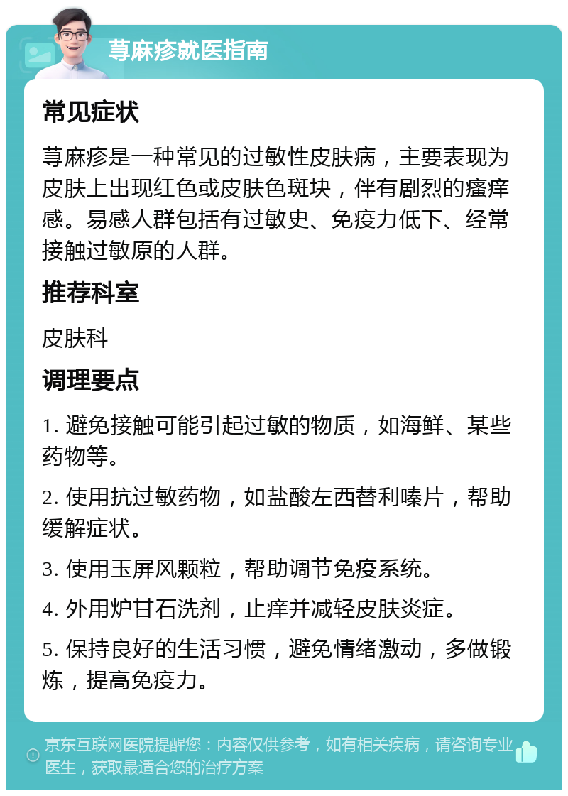 荨麻疹就医指南 常见症状 荨麻疹是一种常见的过敏性皮肤病，主要表现为皮肤上出现红色或皮肤色斑块，伴有剧烈的瘙痒感。易感人群包括有过敏史、免疫力低下、经常接触过敏原的人群。 推荐科室 皮肤科 调理要点 1. 避免接触可能引起过敏的物质，如海鲜、某些药物等。 2. 使用抗过敏药物，如盐酸左西替利嗪片，帮助缓解症状。 3. 使用玉屏风颗粒，帮助调节免疫系统。 4. 外用炉甘石洗剂，止痒并减轻皮肤炎症。 5. 保持良好的生活习惯，避免情绪激动，多做锻炼，提高免疫力。