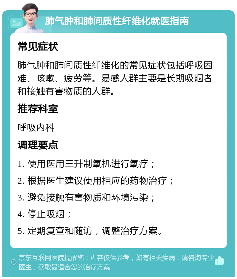 肺气肿和肺间质性纤维化就医指南 常见症状 肺气肿和肺间质性纤维化的常见症状包括呼吸困难、咳嗽、疲劳等。易感人群主要是长期吸烟者和接触有害物质的人群。 推荐科室 呼吸内科 调理要点 1. 使用医用三升制氧机进行氧疗； 2. 根据医生建议使用相应的药物治疗； 3. 避免接触有害物质和环境污染； 4. 停止吸烟； 5. 定期复查和随访，调整治疗方案。