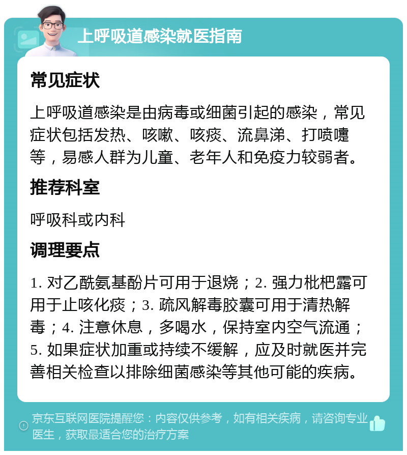 上呼吸道感染就医指南 常见症状 上呼吸道感染是由病毒或细菌引起的感染，常见症状包括发热、咳嗽、咳痰、流鼻涕、打喷嚏等，易感人群为儿童、老年人和免疫力较弱者。 推荐科室 呼吸科或内科 调理要点 1. 对乙酰氨基酚片可用于退烧；2. 强力枇杷露可用于止咳化痰；3. 疏风解毒胶囊可用于清热解毒；4. 注意休息，多喝水，保持室内空气流通；5. 如果症状加重或持续不缓解，应及时就医并完善相关检查以排除细菌感染等其他可能的疾病。