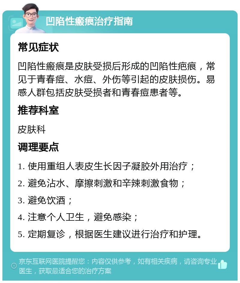 凹陷性瘢痕治疗指南 常见症状 凹陷性瘢痕是皮肤受损后形成的凹陷性疤痕，常见于青春痘、水痘、外伤等引起的皮肤损伤。易感人群包括皮肤受损者和青春痘患者等。 推荐科室 皮肤科 调理要点 1. 使用重组人表皮生长因子凝胶外用治疗； 2. 避免沾水、摩擦刺激和辛辣刺激食物； 3. 避免饮酒； 4. 注意个人卫生，避免感染； 5. 定期复诊，根据医生建议进行治疗和护理。